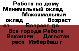 Работа на дому › Минимальный оклад ­ 15 000 › Максимальный оклад ­ 45 000 › Возраст от ­ 18 › Возраст до ­ 50 - Все города Работа » Вакансии   . Дагестан респ.,Избербаш г.